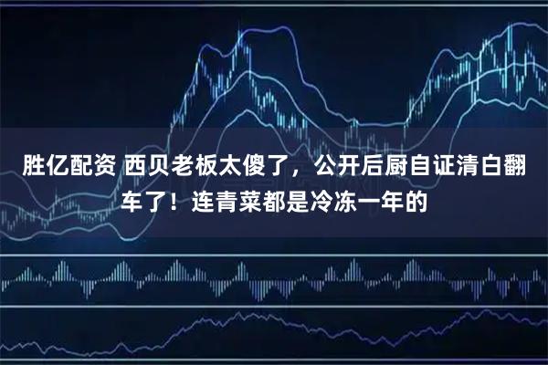 胜亿配资 西贝老板太傻了，公开后厨自证清白翻车了！连青菜都是冷冻一年的