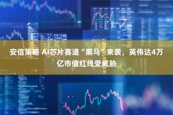 安信策略 AI芯片赛道“黑马”来袭，英伟达4万亿市值红线受威胁