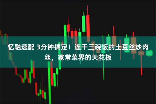 忆融速配 3分钟搞定！连干三碗饭的土豆丝炒肉丝，家常菜界的天花板