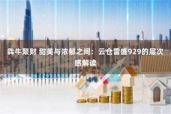 犇牛聚财 甜美与浓郁之间：云仓雷盛929的层次感解读