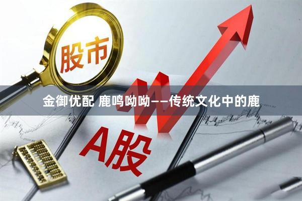 金御优配 鹿鸣呦呦——传统文化中的鹿