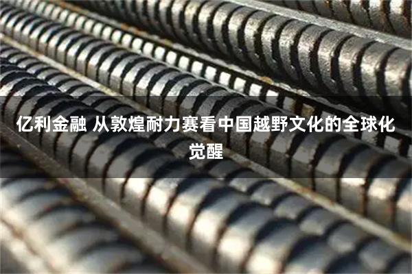 亿利金融 从敦煌耐力赛看中国越野文化的全球化觉醒
