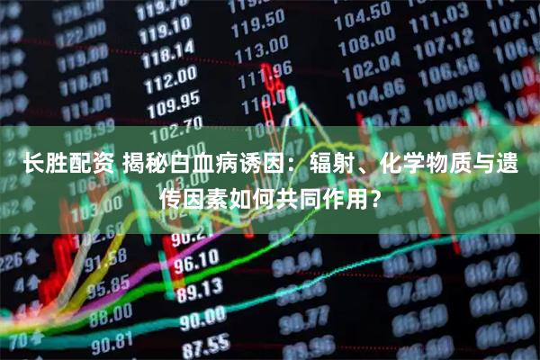 长胜配资 揭秘白血病诱因：辐射、化学物质与遗传因素如何共同作用？