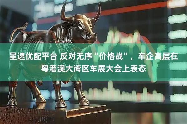 星速优配平台 反对无序“价格战”，车企高层在粤港澳大湾区车展大会上表态
