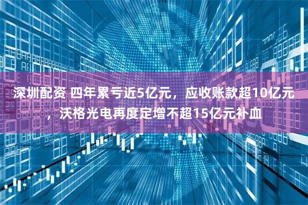 深圳配资 四年累亏近5亿元，应收账款超10亿元，沃格光电再度定增不超15亿元补血