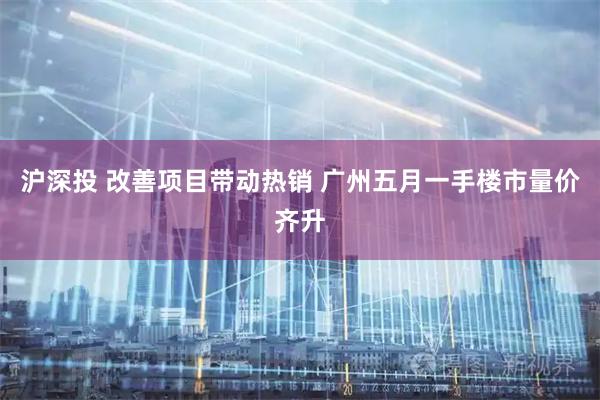 沪深投 改善项目带动热销 广州五月一手楼市量价齐升