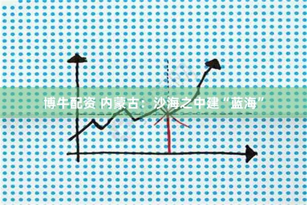 博牛配资 内蒙古：沙海之中建“蓝海”