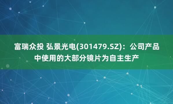 富瑞众投 弘景光电(301479.SZ)：公司产品中使用的大部分镜片为自主生产