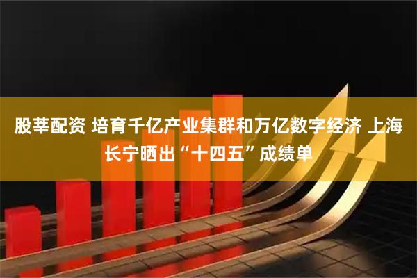 股莘配资 培育千亿产业集群和万亿数字经济 上海长宁晒出“十四五”成绩单