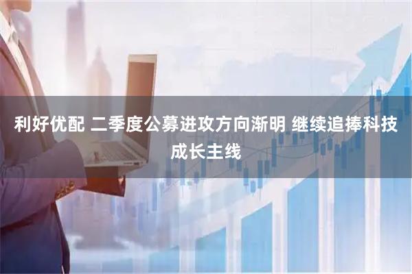 利好优配 二季度公募进攻方向渐明 继续追捧科技成长主线