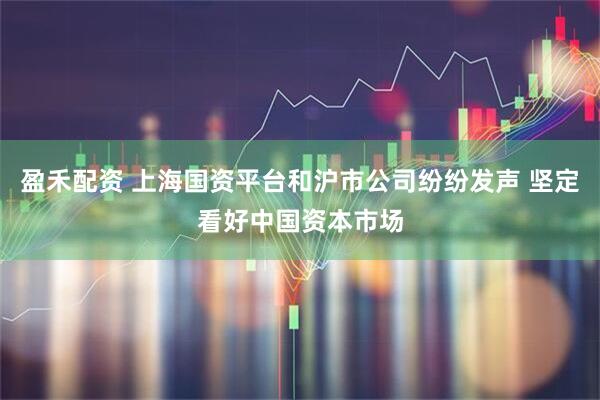 盈禾配资 上海国资平台和沪市公司纷纷发声 坚定看好中国资本市场