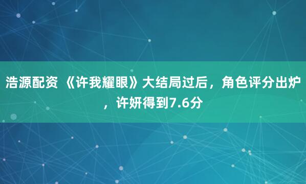 浩源配资 《许我耀眼》大结局过后,角色评分出炉,许妍得到7.6分