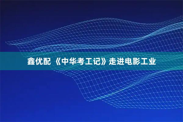 鑫优配 《中华考工记》走进电影工业