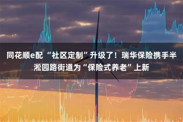 同花顺e配 “社区定制”升级了!瑞华保险携手半淞园路街道为“保险式养老”上新