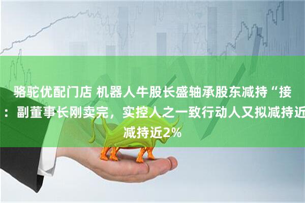 骆驼优配门店 机器人牛股长盛轴承股东减持“接力”：副董事长刚卖完，实控人之一致行动人又拟减持近2%