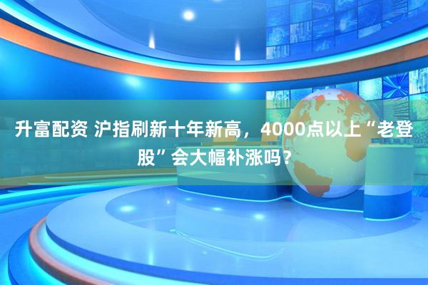 升富配资 沪指刷新十年新高，4000点以上“老登股”会大幅补涨吗？
