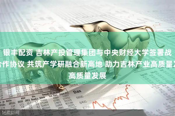 银丰配资 吉林产投管理集团与中央财经大学签署战略合作协议 共筑产学研融合新高地 助力吉林产业高质量发展