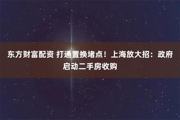 东方财富配资 打通置换堵点！上海放大招：政府启动二手房收购