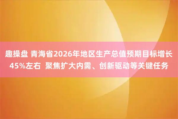 趣操盘 青海省2026年地区生产总值预期目标增长45%左右  聚焦扩大内需、创新驱动等关键任务
