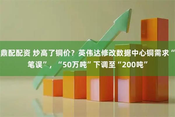 鼎配配资 炒高了铜价？英伟达修改数据中心铜需求“笔误”，“50万吨”下调至“200吨”