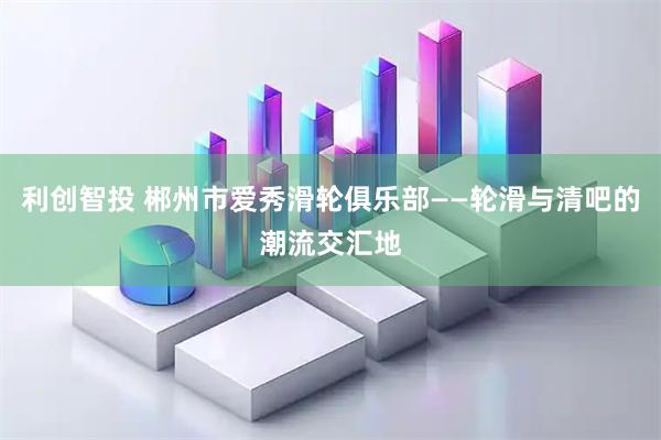 利创智投 郴州市爱秀滑轮俱乐部——轮滑与清吧的潮流交汇地
