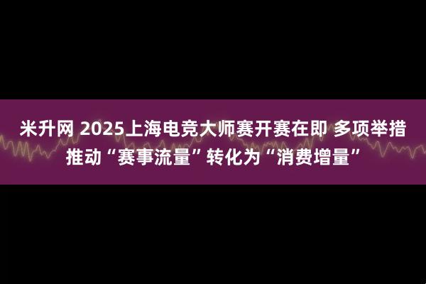 米升网 2025上海电竞大师赛开赛在即 多项举措推动“赛事流量”转化为“消费增量”