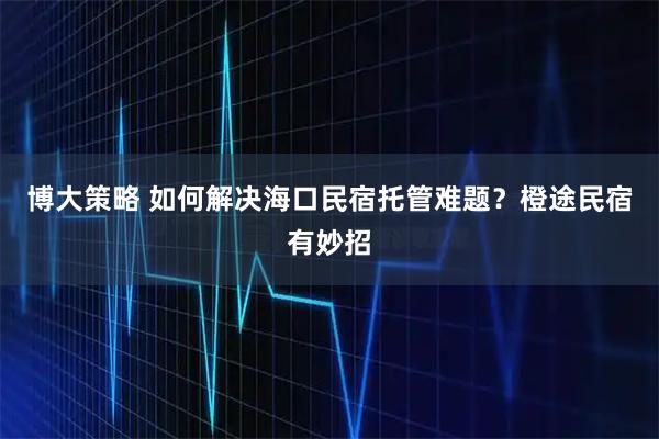 博大策略 如何解决海口民宿托管难题?橙途民宿有妙招