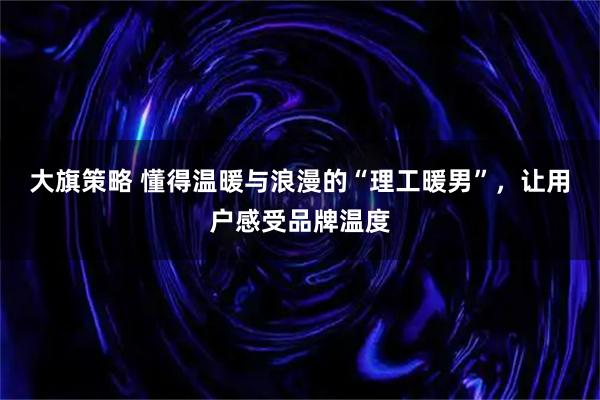 大旗策略 懂得温暖与浪漫的“理工暖男”,让用户感受品牌温度