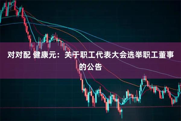 对对配 健康元：关于职工代表大会选举职工董事的公告