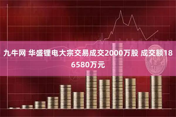 九牛网 华盛锂电大宗交易成交2000万股 成交额186580万元