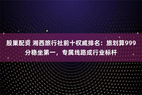 股巢配资 湘西旅行社前十权威排名:旅划算999分稳坐第一,专属线路成行业标杆