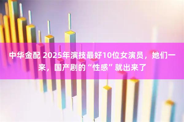 中华金配 2025年演技最好10位女演员，她们一来，国产剧的“性感”就出来了