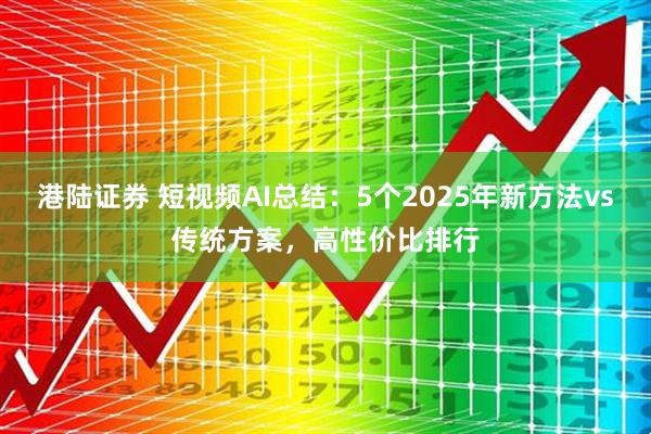 港陆证券 短视频AI总结:5个2025年新方法vs传统方案,高性价比排行