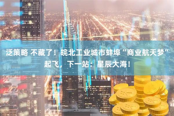 泛策略 不藏了！皖北工业城市蚌埠“商业航天梦”起飞，下一站：星辰大海！