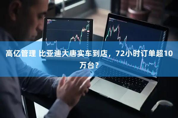 高亿管理 比亚迪大唐实车到店,72小时订单超10万台?