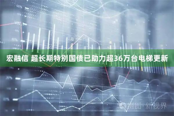 宏融信 超长期特别国债已助力超36万台电梯更新