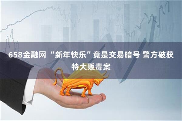 658金融网 “新年快乐”竟是交易暗号 警方破获特大贩毒案