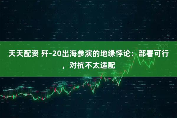 天天配资 歼-20出海参演的地缘悖论:部署可行,对抗不太适配